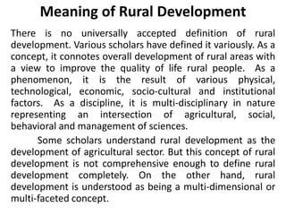 Meaning of Rural Development
There is no universally accepted definition of rural
development. Various scholars have defined it variously. As a
concept, it connotes overall development of rural areas with
a view to improve the quality of life rural people. As a
phenomenon, it is the result of various physical,
technological, economic, socio-cultural and institutional
factors. As a discipline, it is multi-disciplinary in nature
representing an intersection of agricultural, social,
behavioral and management of sciences.
Some scholars understand rural development as the
development of agricultural sector. But this concept of rural
development is not comprehensive enough to define rural
development completely. On the other hand, rural
development is understood as being a multi-dimensional or
multi-faceted concept.
 