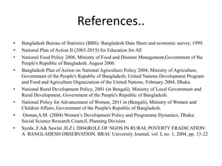References..
• Bangladesh Bureau of Statistics (BBS): Bangladesh Data Sheet and economic survey, 1999.
• National Plan of Action II (2003-2015) for Education for All
• National Food Policy 2006, Ministry of Food and Disaster Management,Government of the
People's Republic of Bangladesh. August 2006.
• Bangladesh Plan of Action on National Agriculture Policy 2004, Ministry of Agriculture,
Government of the People's Republic of Bangladesh; United Nations Development Program
and Food and Agriculture Organization of the United Nations, February 2004, Dhaka.
• National Rural Development Policy, 2001 (in Bengali), Ministry of Local Government and
Rural Development, Government of the People's Republic of Bangladesh.
• National Policy for Advancement of Women, 2011 in (Bengali), Ministry of Women and
Children Affairs, Government of the People's Republic of Bangladesh.
• Osman,A.M. (2004) Women’s Development Policy and Programme Dynamics, Dhaka:
Social Science Research Council, Planning Division.
• Syeda ,F.A& Sawlat ,H.Z ( 2004)ROLE OF NGOS IN RURAL POVERTY ERADICATION:
A BANGLADESH OBSERVATION. BRAC University Journal, vol. I, no. 1, 2004, pp. 13-22
 