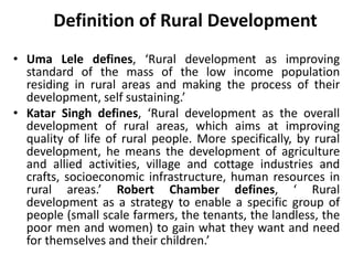 Definition of Rural Development
• Uma Lele defines, ‘Rural development as improving
standard of the mass of the low income population
residing in rural areas and making the process of their
development, self sustaining.’
• Katar Singh defines, ‘Rural development as the overall
development of rural areas, which aims at improving
quality of life of rural people. More specifically, by rural
development, he means the development of agriculture
and allied activities, village and cottage industries and
crafts, socioeconomic infrastructure, human resources in
rural areas.’ Robert Chamber defines, ‘ Rural
development as a strategy to enable a specific group of
people (small scale farmers, the tenants, the landless, the
poor men and women) to gain what they want and need
for themselves and their children.’
 