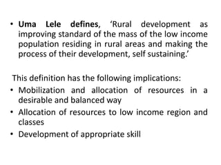 • Uma Lele defines, ‘Rural development as
improving standard of the mass of the low income
population residing in rural areas and making the
process of their development, self sustaining.’
This definition has the following implications:
• Mobilization and allocation of resources in a
desirable and balanced way
• Allocation of resources to low income region and
classes
• Development of appropriate skill
 