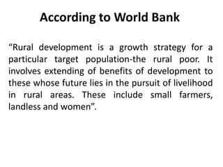 According to World Bank
“Rural development is a growth strategy for a
particular target population-the rural poor. It
involves extending of benefits of development to
these whose future lies in the pursuit of livelihood
in rural areas. These include small farmers,
landless and women”.
 