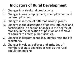 Indicators of Rural Development
i. Changes in agricultural productivity.
ii. Changes in rural employment, unemployment and
underemployment
iii. Changes in income of different income groups
iv. Changes in the distribution of power, influence and
participation in decision Changes in the degree of
mobility, in the allocation of position and removal
of barriers to access public facilities.
v. Changes in literacy, schooling, literacy rate and life
expectancy
vi. Changes in values, believes and attitudes of
members of state agencies as well as the rural
population making.
 