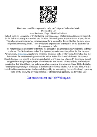 Governance and Development in India: A Critique of Nehruvian Model
Dr. Nivedita Giri
Asst. Professor, Dept. of Political Science
Kalindi College, University of Delhi Despite over six decades of planning and impressive growth
in the Indian economy over the last two decades, the development scenario leaves a lot to desire.
The urban areas are somewhat better equipped for a reasonably decent life than the rural areas,
despite mushrooming slums. There are several explanations and theories on the poor state of
development in India.
This paper makes an attempt to understand the concept of governance and development, and their
correlation. The Nehruvian model of development prescribes the four pillars for this, they are:
Parliamentary democracy, secularism, economic planning, and a welfare state. Nehru had laid the
foundations for the economic growth of the nation as the first Prime Minister of the country,
though four per cent growth in his era was ridiculed as a 'Hindu rate of growth', his regime should
be appreciated for giving the proper direction to the new nation. His model is so profound and
practicable that it is still relevant today even after economic liberalization. Since 1990s, India has
undergone major changes introduced in the form of economic reforms. On the one hand, while a
centralized interventionist state has been challenged by an increasingly decentralized and regulatory
state, on the other, the growing importance of free market economy has forced its vast
Get more content on HelpWriting.net
 