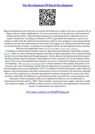 The Development Of Rural Development
Rural development can be referred to as actions and initiatives to improve the socio–economic life in
villages and non–urban neighborhoods. It involves provision of social, physical, and institutional
infrastructural facilities. Agricultural development is transforming from a traditional level to a
market oriented one. According to Okonkwor (1987), agricultural development is a process of
change not fully from the traditional and subsistence mode to more productive and commercialized
enterprises but also the transformation of the people who engage in it. Infrastructural facilities help
in transforming the economy. According to an inaugural Africa rural development forum, countries
that have developed their rural infrastructure have...show more content...
Availability of infrastructural facilities improves agricultural development, which helps to reduce
poverty. There are some international agencies that help in improving quality of lives and alleviating
poverty by providing funds and through programs. Social, physical and institutional infrastructural
facilities promote rural development, which improves socio–economic life. In sub–Saharan Africa,
about 70 per cent of the population has limited or no access to electricity hindering socioeconomic
development,. The economic development of a country depends on the quantity and quality of its
resources, the state of technology and the efficient deployment of resources in both the production
and consumption processes (Fapohunda, 1979). According to World Food Summit, roads, electricity,
supplies, telecommunications and other infrastructure services are limited in all rural areas, although
they are of key importance to stimulate agricultural investment and growth. In recent years, there
has been a belief that the differences in growth between the successful East Asian economies and
other parts of the developing world can be explained by failure to invest sufficiently in
infrastructure (Estache and Fay, 2007). These facilities can be good water supply, education, health
care and power supply. Availability of these resources will increase job opportunities and increase
income. If infrastructures are improved in a
Get more content on HelpWriting.net
 