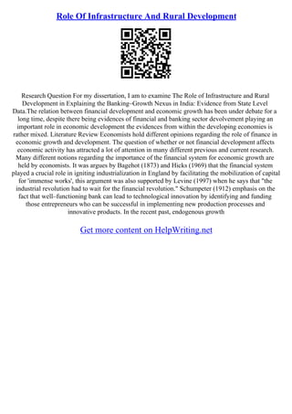 Role Of Infrastructure And Rural Development
Research Question For my dissertation, I am to examine The Role of Infrastructure and Rural
Development in Explaining the Banking–Growth Nexus in India: Evidence from State Level
Data.The relation between financial development and economic growth has been under debate for a
long time, despite there being evidences of financial and banking sector devolvement playing an
important role in economic development the evidences from within the developing economies is
rather mixed. Literature Review Economists hold different opinions regarding the role of finance in
economic growth and development. The question of whether or not financial development affects
economic activity has attracted a lot of attention in many different previous and current research.
Many different notions regarding the importance of the financial system for economic growth are
held by economists. It was argues by Bagehot (1873) and Hicks (1969) that the financial system
played a crucial role in igniting industrialization in England by facilitating the mobilization of capital
for 'immense works', this argument was also supported by Levine (1997) when he says that "the
industrial revolution had to wait for the financial revolution." Schumpeter (1912) emphasis on the
fact that well–functioning bank can lead to technological innovation by identifying and funding
those entrepreneurs who can be successful in implementing new production processes and
innovative products. In the recent past, endogenous growth
Get more content on HelpWriting.net
 