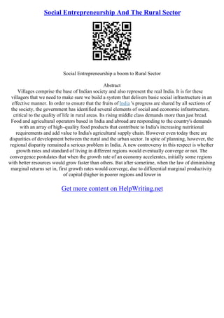 Social Entrepreneurship And The Rural Sector
Social Entrepreneurship a boom to Rural Sector
Abstract
Villages comprise the base of Indian society and also represent the real India. It is for these
villagers that we need to make sure we build a system that delivers basic social infrastructure in an
effective manner. In order to ensure that the fruits of India 's progress are shared by all sections of
the society, the government has identified several elements of social and economic infrastructure,
critical to the quality of life in rural areas. Its rising middle class demands more than just bread.
Food and agricultural operators based in India and abroad are responding to the country's demands
with an array of high–quality food products that contribute to India's increasing nutritional
requirements and add value to India's agricultural supply chain. However even today there are
disparities of development between the rural and the urban sector. In spite of planning, however, the
regional disparity remained a serious problem in India. A new controversy in this respect is whether
growth rates and standard of living in different regions would eventually converge or not. The
convergence postulates that when the growth rate of an economy accelerates, initially some regions
with better resources would grow faster than others. But after sometime, when the law of diminishing
marginal returns set in, first growth rates would converge, due to differential marginal productivity
of capital (higher in poorer regions and lower in
Get more content on HelpWriting.net
 