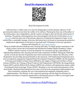 Rural Development in India
Rural Development In India
India has been a welfare state ever since her Independence and the primary objective of all
governmental endeavors has been the welfare of its millions. Planning has been one of the pillars of
the Indian policy since independence and the country's strength is derived from the achievement of
planning. The policies and programmes have been designed with the aim of alleviation of rural
poverty which has been one of the primary objectives of planned development in India. It was
realized that a sustainable strategy of poverty alleviation has to be based on increasing the productive
employment opportunities in the process of growth itself. Elimination of poverty, ignorance,
diseases and inequality of...show more content...
These are health education drinking water, housing and roads. To impart greater momentum to the
efforts in these sectors the Government had launched the Pradhan Mantri Gramdoya Yojana
(PMGY) and the ministry of rural development was entrusted with the responsibility of
implementing drinking water, housing and rural roads component of PMGY During the Ninth Plan
period, several anti–poverty Programmes have been restructured to enhance the efficiency of the
Programmes for providing increased benefits to the rural poor. Self Employment Programmes have
been revamped by merging the Integrated Rural Development Programme (IRDP), the Development
of Women and Children in Rural Areas (DWCRA), the Supply of Improved Tool
–Kits to Rural
Artisans (SITRA), the Training of Rural Youth for Self Employment (TRYSEM), the Ganga Kalyan
Yojana (GKY) and the Million Wells Scheme (MWS) into a holistic self–employment scheme called
Swarnjayanti Gram Swarozgar Yojana (SGSY). Keeping in view the needs and aspirations of the
local people, Panchayati Raj Institutions have been involved in the programme implementation and
these institutions constitute the core of decentralized development of planning and its
implementations. The Ministry is also vigorously pursuing with the State Governments for
expeditious devolution of requisite administrative and financial powers to PRI's as envisaged under
73rd amendment act of the
Get more content on HelpWriting.net
 