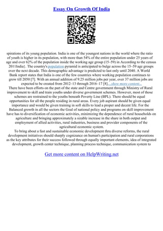 Essay On Growth Of India
spirations of its young population. India is one of the youngest nations in the world where the ratio
of youth is higher in its population, with more than 54% of the entire population under 25 years of
age and over 62% of the population inside the working age group (15–59) in According to the census
2011India}. The country's population pyramid is anticipated to bulge across the 15–59 age groups
over the next decade. This demographic advantage is predicted to last only until 2040. A World
Bank report states that India is one of the few countries where working population continues to
grow till 2050 [7]. With an annual addition of 9.25 million jobs per year, over 37 million jobs are
expected to be created from 2012–13 through 2016–17 [8]....show more content...
There have been efforts on the part of the state and Centre government through Ministry of Rural
improvement to skill and train youths under diverse government schemes. However, most of those
schemes are restrained to the youths beneath Poverty Line (BPL). There should be equal
opportunities for all the people residing in rural areas. Every job aspirant should be given equal
importance and would be given training in soft skills to lead a proper and decent life. For the
Balanced growth in all the sectors the Goal of national policy and programs on skill improvement
have has to diversification of economic activities, minimizing the dependence of rural households on
agriculture and bringing approximately a sizable increase in the share in both output and
employment of allied activities, rural industries, business and provider components of the
agricultural economic system.
To bring about a fast and sustainable economic development thru diverse reforms, the rural
development initiatives should sharply cognizance on human's participation and rural corporations
as the key attributes for their success followed through equally important elements, idea of integrated
development, growth center technique, planning process technique, communication system to
Get more content on HelpWriting.net
 