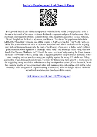 India 's Development And Growth Essay
Background: India is one of the most popular countries in the world. Geographically, India is
located at the south of the Asian continent. India's development and growth has been one of the
most significant accomplishments in recent times. India neighboring countries include Pakistan,
Nepal, Bangladesh, Sri Lanka, Myanmar, and Bhutan. The size of the population in India is
1,266,883,598 and the Territorial size of the country is 3, 287, 263 sq. km (The World Factbook,
2016). The prime minister of India is known as Narendra Modi who is the leader of the majority
party in Lok Sabha and is currently the head of the Council of ministers in India. India's political
party that is in power right now is Bharatiya Janata Party. The Bharatiya Janata Party, was first
founded by Shyama Mukherjee in 1953 with the main purpose of safeguarding the Hindu interests
in India (The World Factbook, 2016). India is becoming more of an open market economy. While
most emerging nations were have struggled mightily against the strong U.S. dollar and falling
commodity prices, India continues to lead. The view for India's long–term growth is positive due to
the staggering young population and corresponding low dependency ratio (World Factbook, 2016).
For example healthy savings, investment rates, and increasing integration play a role in the global
economy. India being the 4th largest economy in the world, India has bought about a landmark
agricultural revolution that has changed the country
Get more content on HelpWriting.net
 