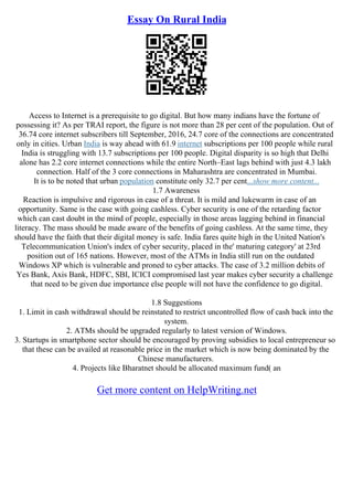 Essay On Rural India
Access to Internet is a prerequisite to go digital. But how many indians have the fortune of
possessing it? As per TRAI report, the figure is not more than 28 per cent of the population. Out of
36.74 core internet subscribers till September, 2016, 24.7 core of the connections are concentrated
only in cities. Urban India is way ahead with 61.9 internet subscriptions per 100 people while rural
India is struggling with 13.7 subscriptions per 100 people. Digital disparity is so high that Delhi
alone has 2.2 core internet connections while the entire North–East lags behind with just 4.3 lakh
connection. Half of the 3 core connections in Maharashtra are concentrated in Mumbai.
It is to be noted that urban population constitute only 32.7 per cent...show more content...
1.7 Awareness
Reaction is impulsive and rigorous in case of a threat. It is mild and lukewarm in case of an
opportunity. Same is the case with going cashless. Cyber security is one of the retarding factor
which can cast doubt in the mind of people, especially in those areas lagging behind in financial
literacy. The mass should be made aware of the benefits of going cashless. At the same time, they
should have the faith that their digital money is safe. India fares quite high in the United Nation's
Telecommunication Union's index of cyber security, placed in the' maturing category' at 23rd
position out of 165 nations. However, most of the ATMs in India still run on the outdated
Windows XP which is vulnerable and proned to cyber attacks. The case of 3.2 million debits of
Yes Bank, Axis Bank, HDFC, SBI, ICICI compromised last year makes cyber security a challenge
that need to be given due importance else people will not have the confidence to go digital.
1.8 Suggestions
1. Limit in cash withdrawal should be reinstated to restrict uncontrolled flow of cash back into the
system.
2. ATMs should be upgraded regularly to latest version of Windows.
3. Startups in smartphone sector should be encouraged by proving subsidies to local entrepreneur so
that these can be availed at reasonable price in the market which is now being dominated by the
Chinese manufacturers.
4. Projects like Bharatnet should be allocated maximum fund( an
Get more content on HelpWriting.net
 
