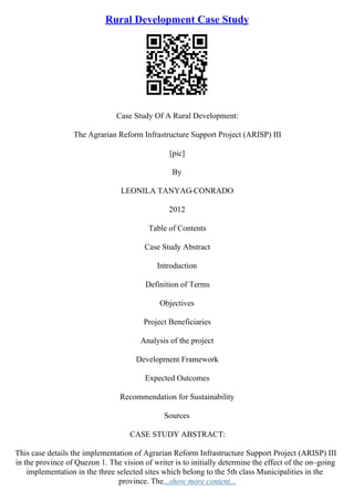 Rural Development Case Study
Case Study Of A Rural Development:
The Agrarian Reform Infrastructure Support Project (ARISP) III
[pic]
By
LEONILA TANYAG
–CONRADO
2012
Table of Contents
Case Study Abstract
Introduction
Definition of Terms
Objectives
Project Beneficiaries
Analysis of the project
Development Framework
Expected Outcomes
Recommendation for Sustainability
Sources
CASE STUDY ABSTRACT:
This case details the implementation of Agrarian Reform Infrastructure Support Project (ARISP) III
in the province of Quezon 1. The vision of writer is to initially determine the effect of the on–going
implementation in the three selected sites which belong to the 5th class Municipalities in the
province. The...show more content...
 