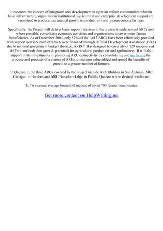 It espouses the concept of integrated area development in agrarian reform communities wherein
basic infrastructure, organization/institutional, agricultural and enterprise development support are
combined to produce incremental growth in productivity and income among farmers.
Specifically, the Project will deliver basic support services to the presently underserved ARCs and
where possible, consolidate economic activities and organizations to cover more farmer
beneficiaries. As of December 2004, only 57% of the 1,617 ARCs have been effectively provided
with support services most of which were financed through Official Development Assistance (ODA)
due to national government budget shortage. ARISP III is designed to cover about 129 underserved
ARCs to unleash their growth potentials for agricultural production and agribusiness. It will also
support initial investments in promoting ARC connectivity by consolidating and marketing the
produce and products of a cluster of ARCs to increase value added and spread the benefits of
growth to a greater number of farmers.
In Quezon 1, the three ARCs covered by the project include ARC Bulihan in San Antonio, ARC
Carlagan in Burdeos and ARC Banadero–Libjo in Polillo, Quezon whose desired results are:
1. To increase average household income of about 700 farmer beneficiaries
Get more content on HelpWriting.net
 