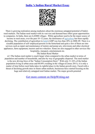 India 's Indian Rural Market Essay
There is growing realization among marketers about the enormous untapped potential of India's
rural markets. The Indian rural market with its vast size and demand base offers great opportunities
to companies. In India, there are 6,42000 villages . While agriculture used to be the major source of
income in rural areas, over the past 10–12 years, the dominance of agriculture has been rapidly
declining. The contribution of agriculture to India's GDP was less than 20% in 2008–09. There is a
sizeable population of self–employed persons in the hinterland and quite a few of them are into
services such as repair and maintenance of motors and pump sets, televisions and other electrical
appliances, farm equipment, tractors and two wheelers. Some are also engaged in other services like
hospitality, transport, entertainment etc.
The Indian Rural Market
пѓ The Indian rural market is much larger when compared to the urban market in terms of
population and number of households, and also by way of geographic dispersal. The rural market
is the new driving force of the "Indian Consumption Story". With only 31.16% of the Indian
population living in urban areas and 68.84% residing in the villages (Census 2011), it is only a
matter of time before rural India takes its rightful place in the Indian growth story. Faced with a
threat of declining growth rates in future urban markets, businesses have started focusing on the
huge and relatively untapped rural Indian market. The major growth potential
Get more content on HelpWriting.net
 
