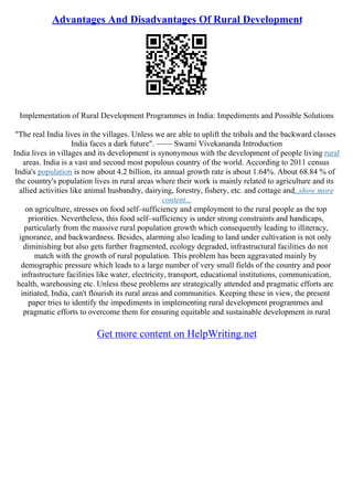 Advantages And Disadvantages Of Rural Development
Implementation of Rural Development Programmes in India: Impediments and Possible Solutions
"The real India lives in the villages. Unless we are able to uplift the tribals and the backward classes
India faces a dark future". –––– Swami Vivekananda Introduction
India lives in villages and its development is synonymous with the development of people living rural
areas. India is a vast and second most populous country of the world. According to 2011 census
India's population is now about 4.2 billion, its annual growth rate is about 1.64%. About 68.84 % of
the country's population lives in rural areas where their work is mainly related to agriculture and its
allied activities like animal husbandry, dairying, forestry, fishery, etc. and cottage and
...show more
content...
on agriculture, stresses on food self–sufficiency and employment to the rural people as the top
priorities. Nevertheless, this food self–sufficiency is under strong constraints and handicaps,
particularly from the massive rural population growth which consequently leading to illiteracy,
ignorance, and backwardness. Besides, alarming also leading to land under cultivation is not only
diminishing but also gets further fragmented, ecology degraded, infrastructural facilities do not
match with the growth of rural population. This problem has been aggravated mainly by
demographic pressure which leads to a large number of very small fields of the country and poor
infrastructure facilities like water, electricity, transport, educational institutions, communication,
health, warehousing etc. Unless these problems are strategically attended and pragmatic efforts are
initiated, India, can't flourish its rural areas and communities. Keeping these in view, the present
paper tries to identify the impediments in implementing rural development programmes and
pragmatic efforts to overcome them for ensuring equitable and sustainable development in rural
Get more content on HelpWriting.net
 