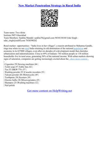 New Market Penetration Strategy in Rural India
Team name: Two idiots
Institute IMT Ghaziabad
Team Members: Sankha Mandal: sankha78@gmail.com 9434134144 Udai Singh :
udai_singh@rediff.com 7838590282
Rural market– opportunities– "India lives in her villages", a maxim attributed to Mahatma Gandhi,
rings true when we see rural India retaining its old domination of the national population and
economy in its 627000 villages, even after six decades of a development model that cherishes
urbanization and industrialization. Close to 69% of Indians–743 million people or 138 million
households–live in rural areas, generating 56% of the national income. With urban markets showing
signs of saturation, companies are getting increasingly excited about the...show more content...
|
| Cigarettes |59 |Sewing machines |64 |
| Toilet soap |57 |Table fans |62 |
| Tea |53 |B&W TVs |57 |
| Washing powder |53 |Cassette recorders |53 |
| Talcum powder |44 |Motorcycles |49 |
| Toothpaste |38 |Scooters |30 |
| Electric bulbs |38 |Mixers/grinders |25 |
| Shampoo |25 |Washing machines |12 |
| Nail polish
Get more content on HelpWriting.net
 