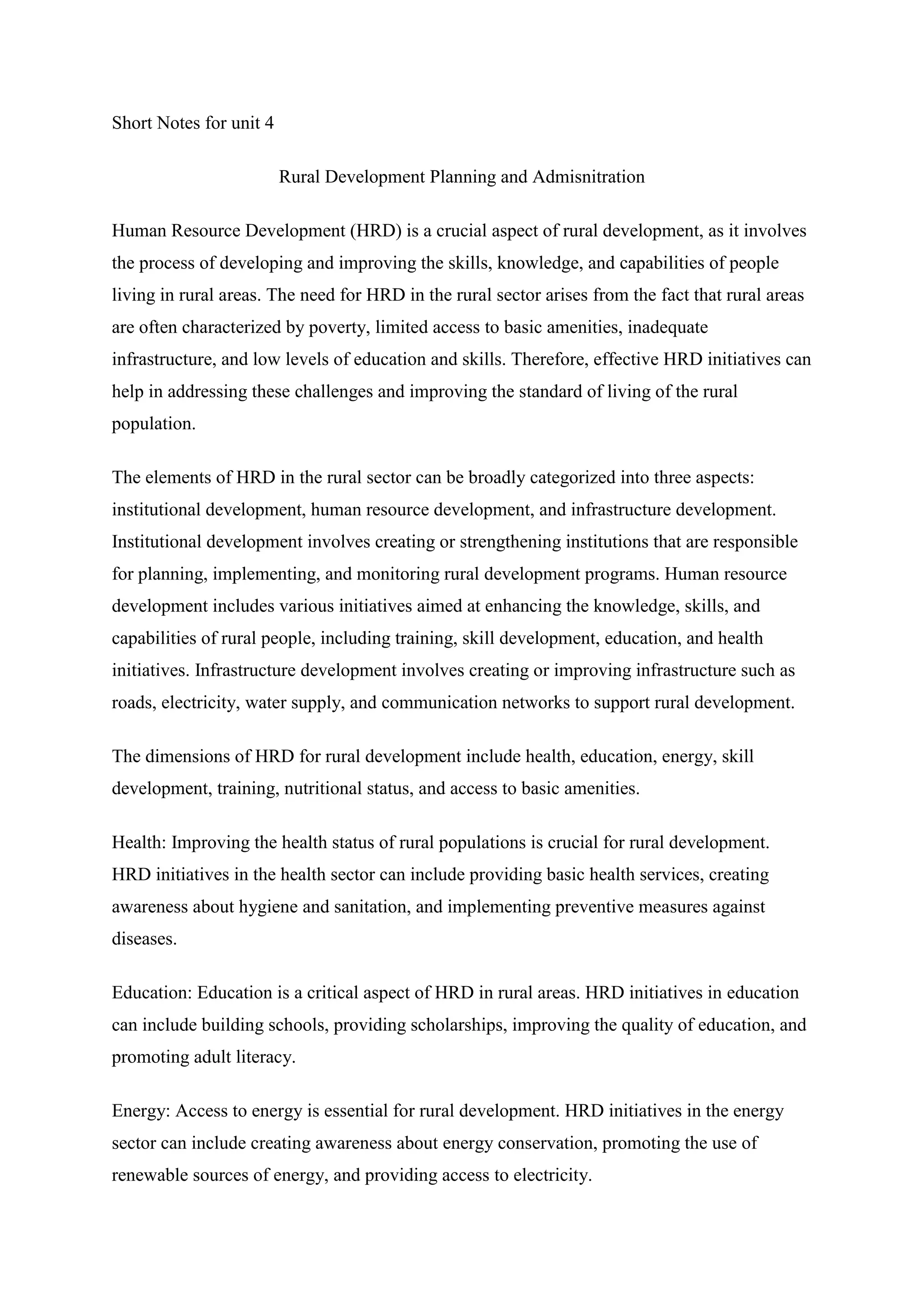 Short Notes for unit 4
Rural Development Planning and Admisnitration
Human Resource Development (HRD) is a crucial aspect of rural development, as it involves
the process of developing and improving the skills, knowledge, and capabilities of people
living in rural areas. The need for HRD in the rural sector arises from the fact that rural areas
are often characterized by poverty, limited access to basic amenities, inadequate
infrastructure, and low levels of education and skills. Therefore, effective HRD initiatives can
help in addressing these challenges and improving the standard of living of the rural
population.
The elements of HRD in the rural sector can be broadly categorized into three aspects:
institutional development, human resource development, and infrastructure development.
Institutional development involves creating or strengthening institutions that are responsible
for planning, implementing, and monitoring rural development programs. Human resource
development includes various initiatives aimed at enhancing the knowledge, skills, and
capabilities of rural people, including training, skill development, education, and health
initiatives. Infrastructure development involves creating or improving infrastructure such as
roads, electricity, water supply, and communication networks to support rural development.
The dimensions of HRD for rural development include health, education, energy, skill
development, training, nutritional status, and access to basic amenities.
Health: Improving the health status of rural populations is crucial for rural development.
HRD initiatives in the health sector can include providing basic health services, creating
awareness about hygiene and sanitation, and implementing preventive measures against
diseases.
Education: Education is a critical aspect of HRD in rural areas. HRD initiatives in education
can include building schools, providing scholarships, improving the quality of education, and
promoting adult literacy.
Energy: Access to energy is essential for rural development. HRD initiatives in the energy
sector can include creating awareness about energy conservation, promoting the use of
renewable sources of energy, and providing access to electricity.
 