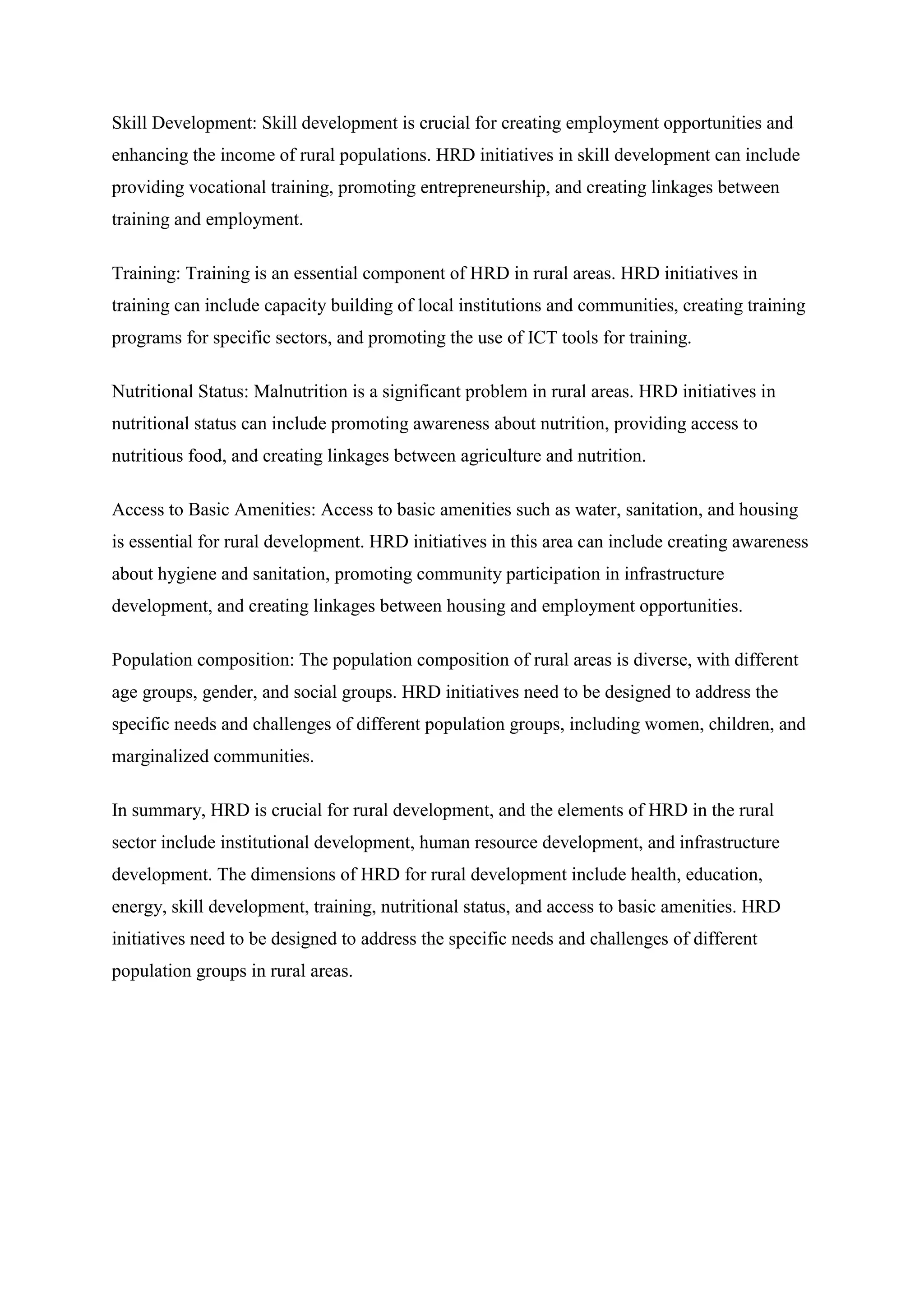 Skill Development: Skill development is crucial for creating employment opportunities and
enhancing the income of rural populations. HRD initiatives in skill development can include
providing vocational training, promoting entrepreneurship, and creating linkages between
training and employment.
Training: Training is an essential component of HRD in rural areas. HRD initiatives in
training can include capacity building of local institutions and communities, creating training
programs for specific sectors, and promoting the use of ICT tools for training.
Nutritional Status: Malnutrition is a significant problem in rural areas. HRD initiatives in
nutritional status can include promoting awareness about nutrition, providing access to
nutritious food, and creating linkages between agriculture and nutrition.
Access to Basic Amenities: Access to basic amenities such as water, sanitation, and housing
is essential for rural development. HRD initiatives in this area can include creating awareness
about hygiene and sanitation, promoting community participation in infrastructure
development, and creating linkages between housing and employment opportunities.
Population composition: The population composition of rural areas is diverse, with different
age groups, gender, and social groups. HRD initiatives need to be designed to address the
specific needs and challenges of different population groups, including women, children, and
marginalized communities.
In summary, HRD is crucial for rural development, and the elements of HRD in the rural
sector include institutional development, human resource development, and infrastructure
development. The dimensions of HRD for rural development include health, education,
energy, skill development, training, nutritional status, and access to basic amenities. HRD
initiatives need to be designed to address the specific needs and challenges of different
population groups in rural areas.
 