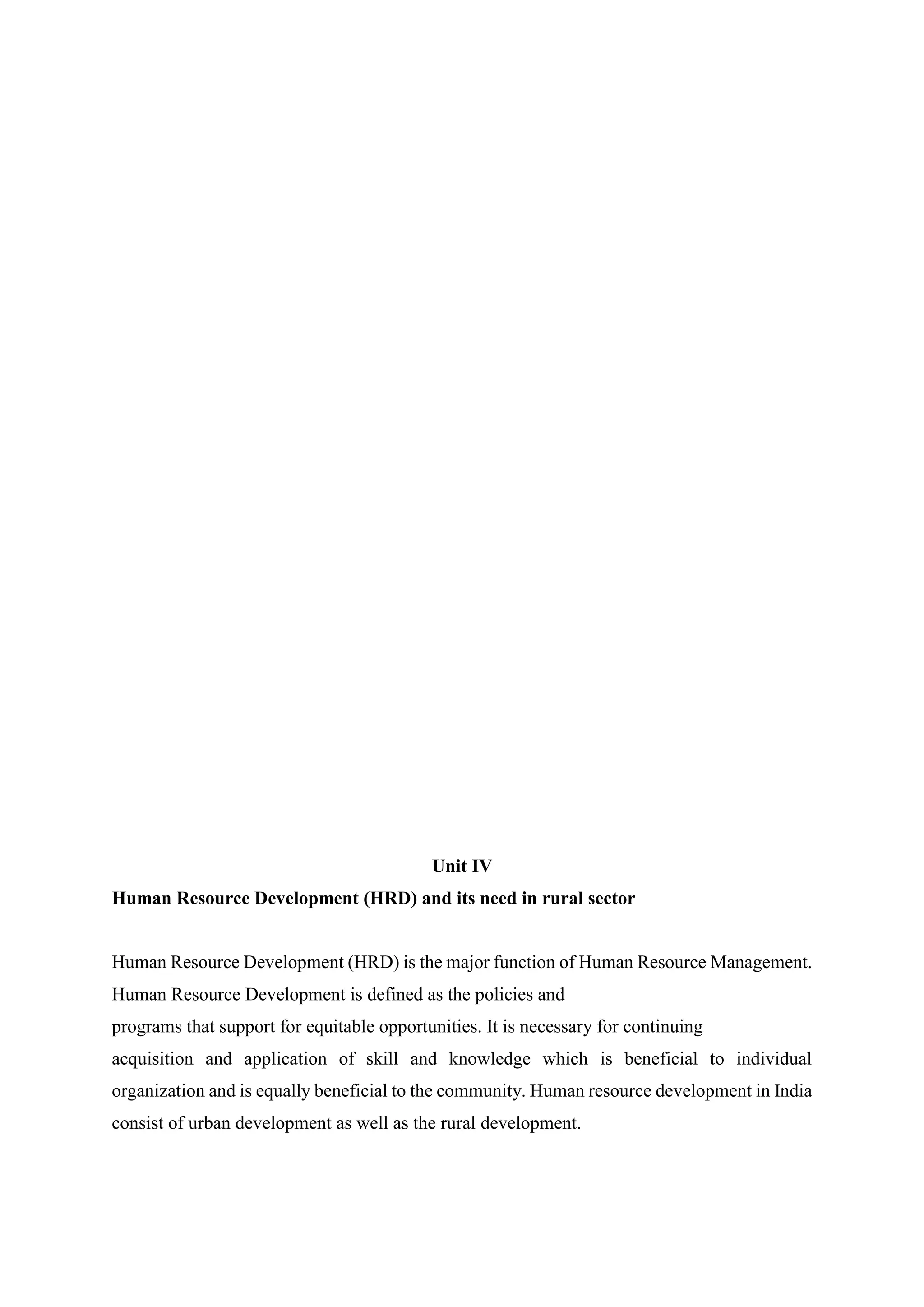Unit IV
Human Resource Development (HRD) and its need in rural sector
Human Resource Development (HRD) is the major function of Human Resource Management.
Human Resource Development is defined as the policies and
programs that support for equitable opportunities. It is necessary for continuing
acquisition and application of skill and knowledge which is beneficial to individual
organization and is equally beneficial to the community. Human resource development in India
consist of urban development as well as the rural development.
 
