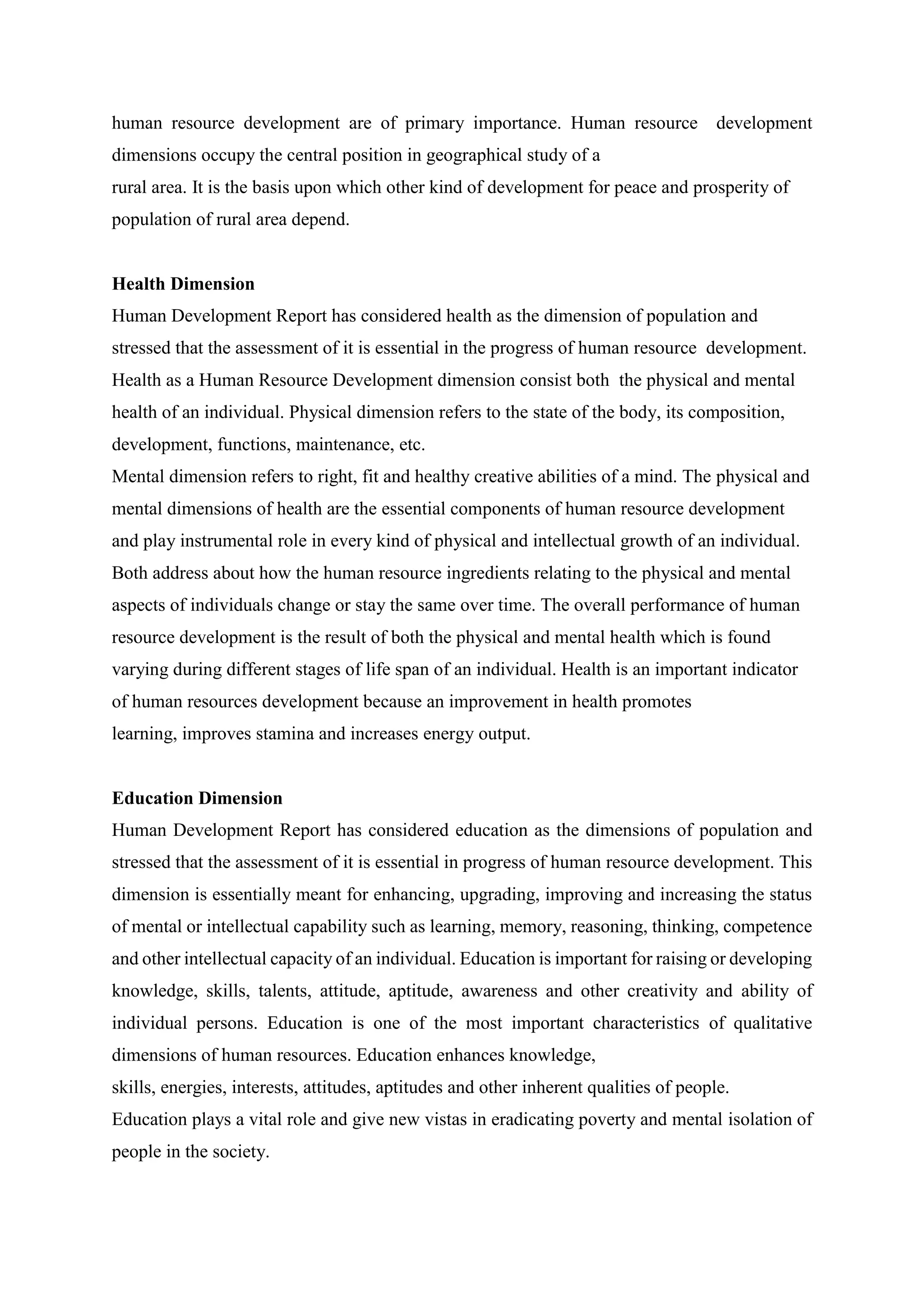 human resource development are of primary importance. Human resource development
dimensions occupy the central position in geographical study of a
rural area. It is the basis upon which other kind of development for peace and prosperity of
population of rural area depend.
Health Dimension
Human Development Report has considered health as the dimension of population and
stressed that the assessment of it is essential in the progress of human resource development.
Health as a Human Resource Development dimension consist both the physical and mental
health of an individual. Physical dimension refers to the state of the body, its composition,
development, functions, maintenance, etc.
Mental dimension refers to right, fit and healthy creative abilities of a mind. The physical and
mental dimensions of health are the essential components of human resource development
and play instrumental role in every kind of physical and intellectual growth of an individual.
Both address about how the human resource ingredients relating to the physical and mental
aspects of individuals change or stay the same over time. The overall performance of human
resource development is the result of both the physical and mental health which is found
varying during different stages of life span of an individual. Health is an important indicator
of human resources development because an improvement in health promotes
learning, improves stamina and increases energy output.
Education Dimension
Human Development Report has considered education as the dimensions of population and
stressed that the assessment of it is essential in progress of human resource development. This
dimension is essentially meant for enhancing, upgrading, improving and increasing the status
of mental or intellectual capability such as learning, memory, reasoning, thinking, competence
and other intellectual capacity of an individual. Education is important for raising or developing
knowledge, skills, talents, attitude, aptitude, awareness and other creativity and ability of
individual persons. Education is one of the most important characteristics of qualitative
dimensions of human resources. Education enhances knowledge,
skills, energies, interests, attitudes, aptitudes and other inherent qualities of people.
Education plays a vital role and give new vistas in eradicating poverty and mental isolation of
people in the society.
 