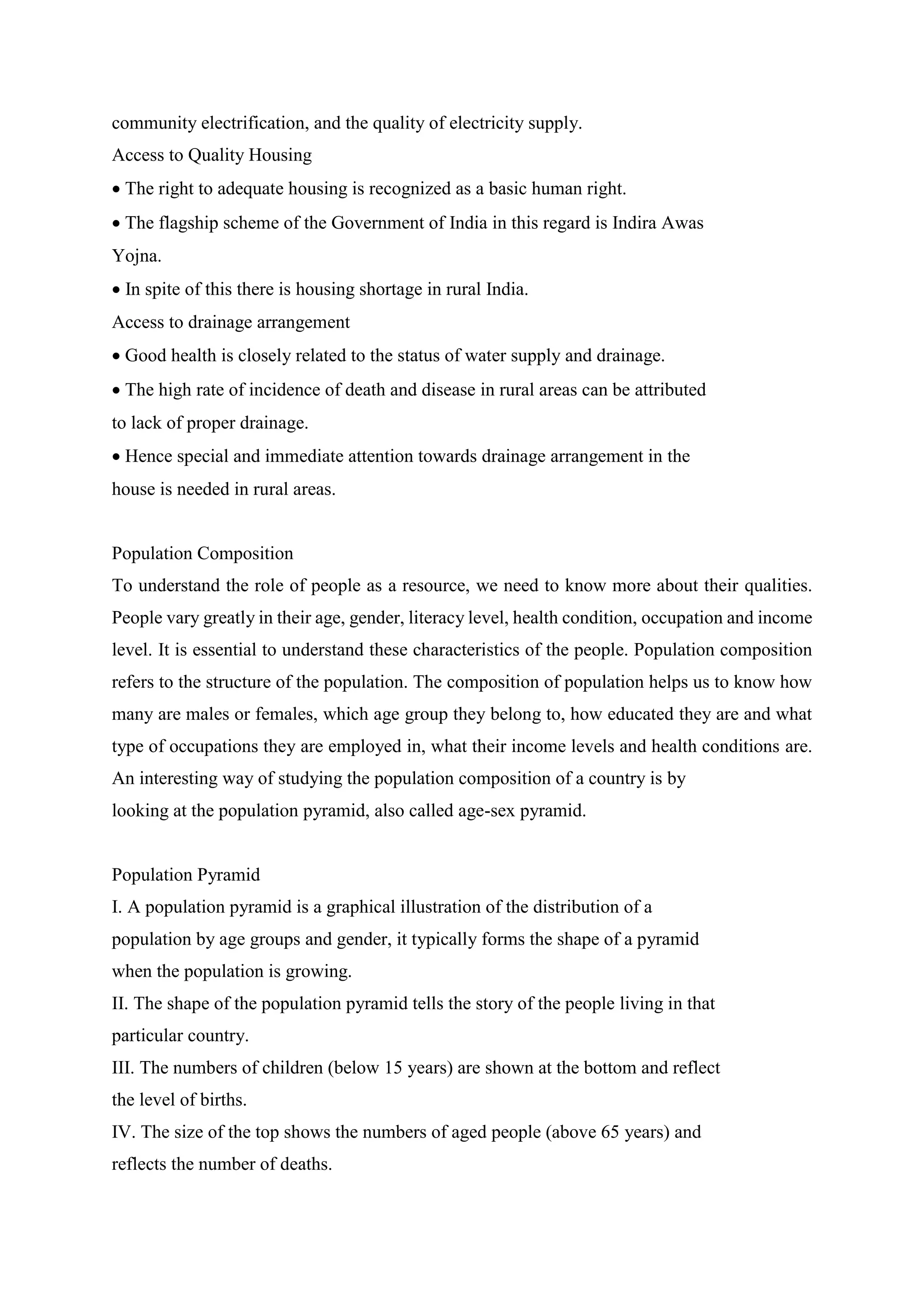 community electrification, and the quality of electricity supply.
Access to Quality Housing
 The right to adequate housing is recognized as a basic human right.
 The flagship scheme of the Government of India in this regard is Indira Awas
Yojna.
 In spite of this there is housing shortage in rural India.
Access to drainage arrangement
 Good health is closely related to the status of water supply and drainage.
 The high rate of incidence of death and disease in rural areas can be attributed
to lack of proper drainage.
 Hence special and immediate attention towards drainage arrangement in the
house is needed in rural areas.
Population Composition
To understand the role of people as a resource, we need to know more about their qualities.
People vary greatly in their age, gender, literacy level, health condition, occupation and income
level. It is essential to understand these characteristics of the people. Population composition
refers to the structure of the population. The composition of population helps us to know how
many are males or females, which age group they belong to, how educated they are and what
type of occupations they are employed in, what their income levels and health conditions are.
An interesting way of studying the population composition of a country is by
looking at the population pyramid, also called age-sex pyramid.
Population Pyramid
I. A population pyramid is a graphical illustration of the distribution of a
population by age groups and gender, it typically forms the shape of a pyramid
when the population is growing.
II. The shape of the population pyramid tells the story of the people living in that
particular country.
III. The numbers of children (below 15 years) are shown at the bottom and reflect
the level of births.
IV. The size of the top shows the numbers of aged people (above 65 years) and
reflects the number of deaths.
 