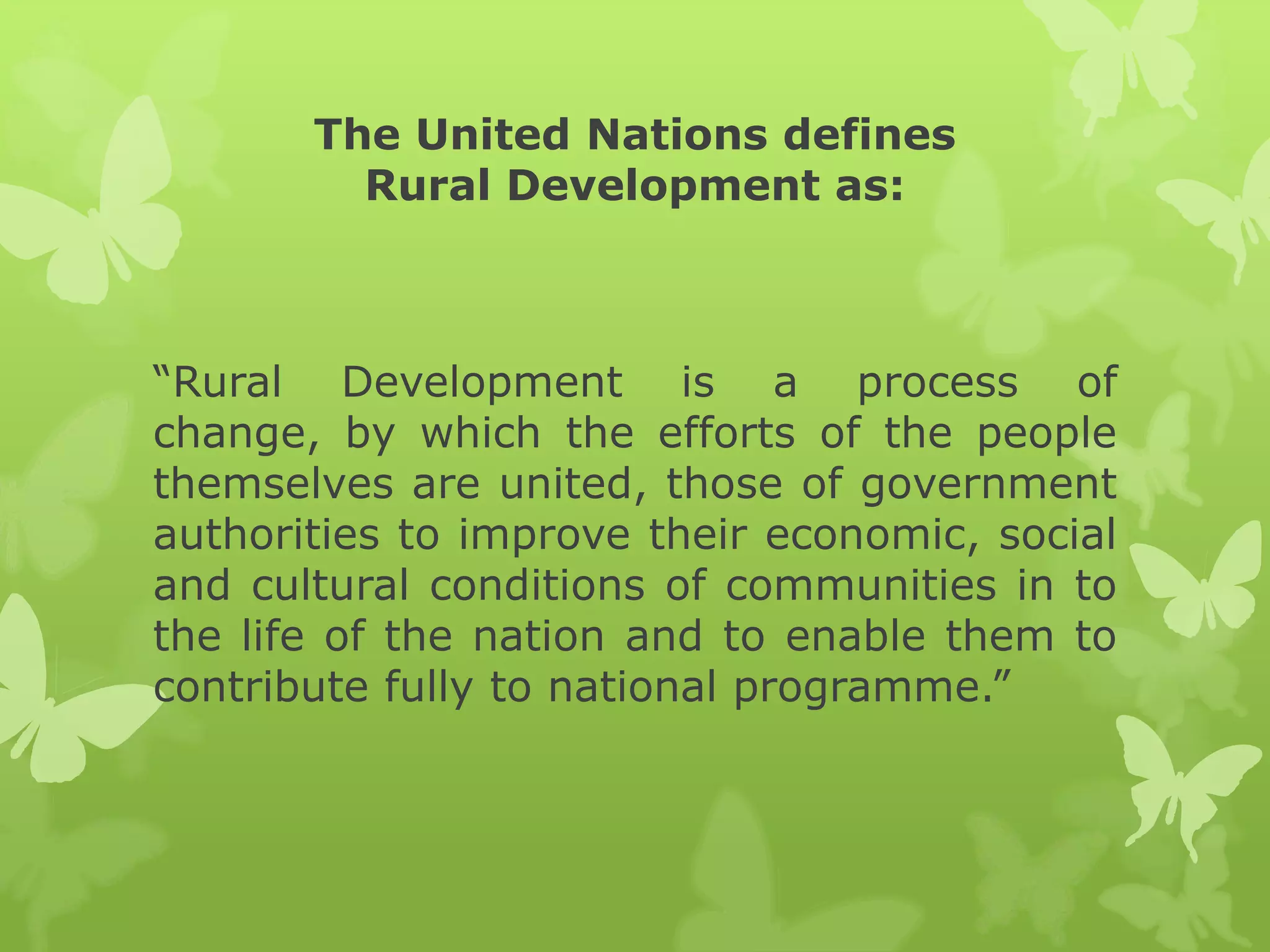 The United Nations defines
         Rural Development as:



“Rural Development is a process of
change, by which the efforts of the people
themselves are united, those of government
authorities to improve their economic, social
and cultural conditions of communities in to
the life of the nation and to enable them to
contribute fully to national programme.”
 