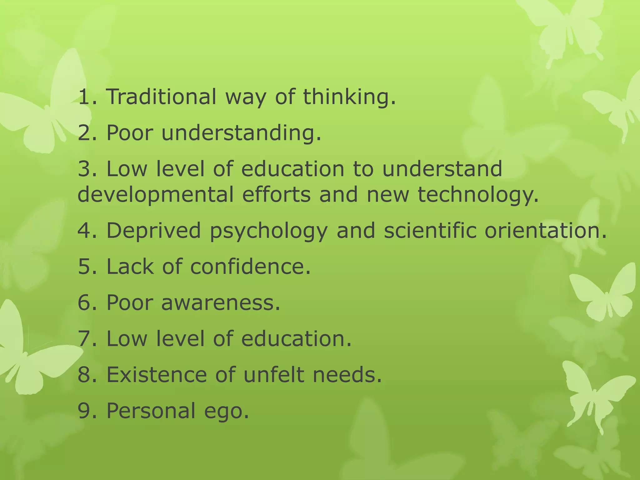1. Traditional way of thinking.
2. Poor understanding.
3. Low level of education to understand
developmental efforts and new technology.
4. Deprived psychology and scientific orientation.
5. Lack of confidence.
6. Poor awareness.
7. Low level of education.
8. Existence of unfelt needs.
9. Personal ego.
 