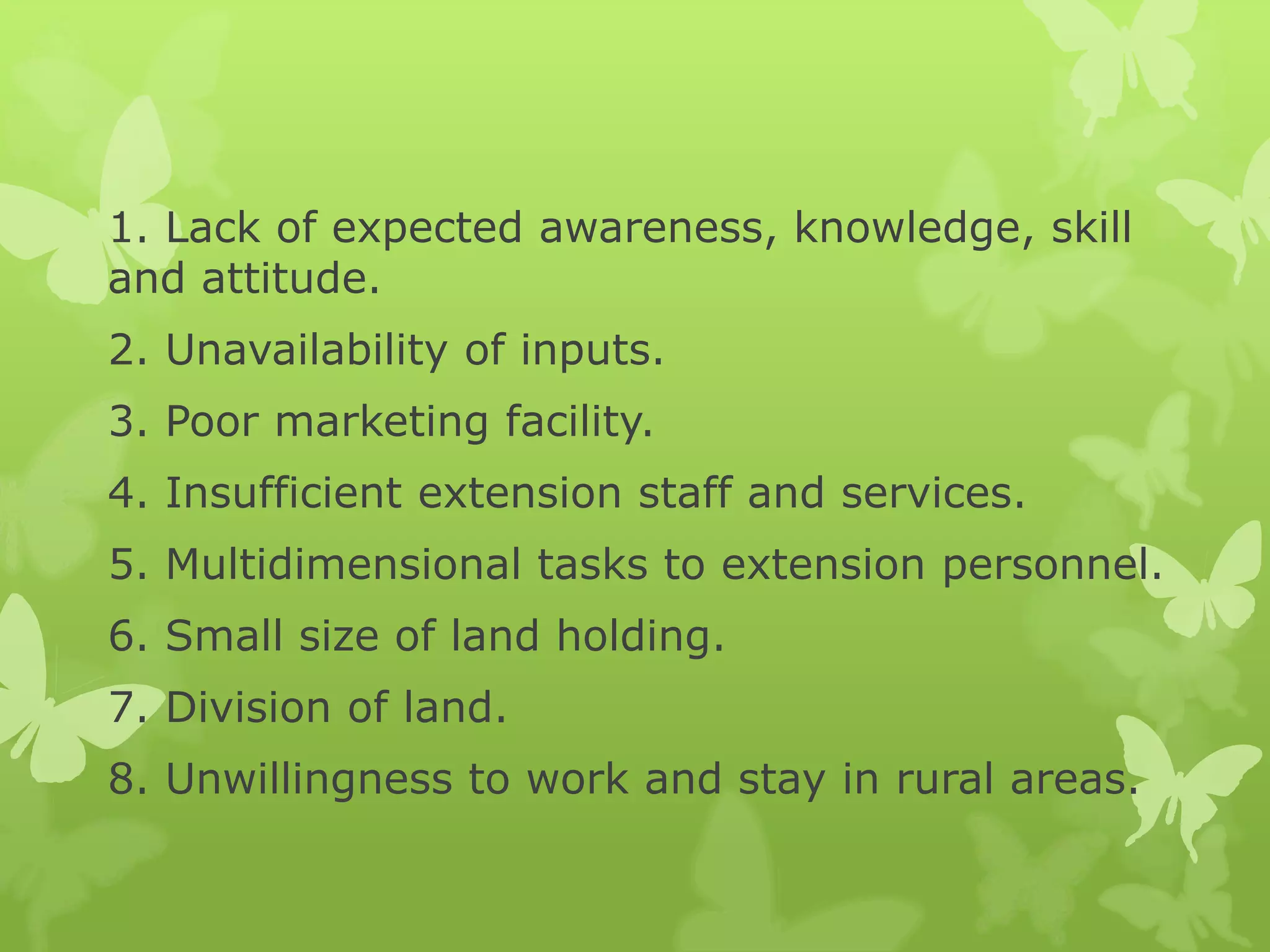 1. Lack of expected awareness, knowledge, skill
and attitude.
2. Unavailability of inputs.
3. Poor marketing facility.
4. Insufficient extension staff and services.
5. Multidimensional tasks to extension personnel.
6. Small size of land holding.
7. Division of land.
8. Unwillingness to work and stay in rural areas.
 