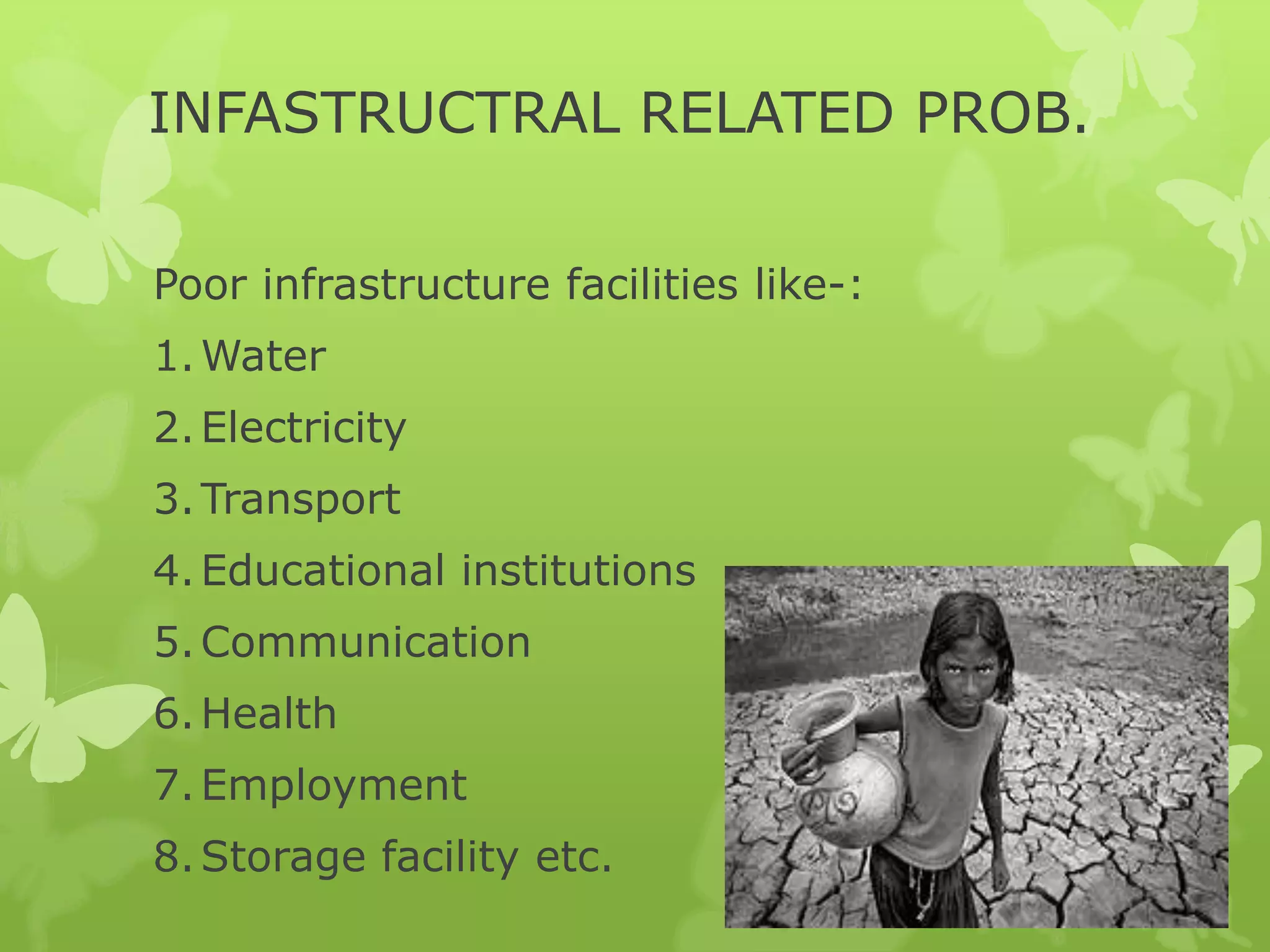 INFASTRUCTRAL RELATED PROB.

Poor infrastructure facilities like-:
1. Water
2. Electricity
3. Transport
4. Educational institutions
5. Communication
6. Health
7. Employment
8. Storage facility etc.
 
