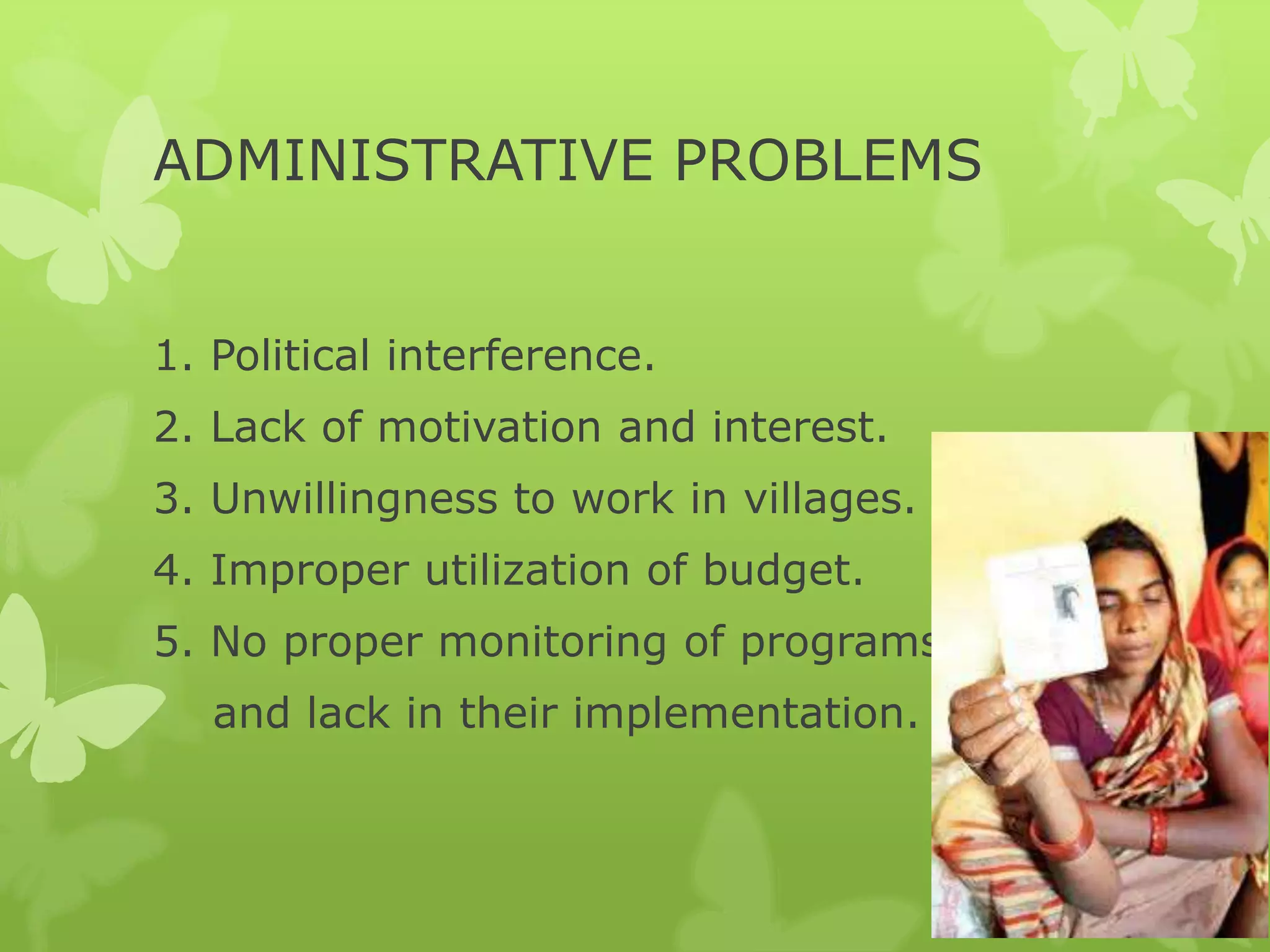 ADMINISTRATIVE PROBLEMS


1. Political interference.
2. Lack of motivation and interest.
3. Unwillingness to work in villages.
4. Improper utilization of budget.
5. No proper monitoring of programs.
   and lack in their implementation.
 
