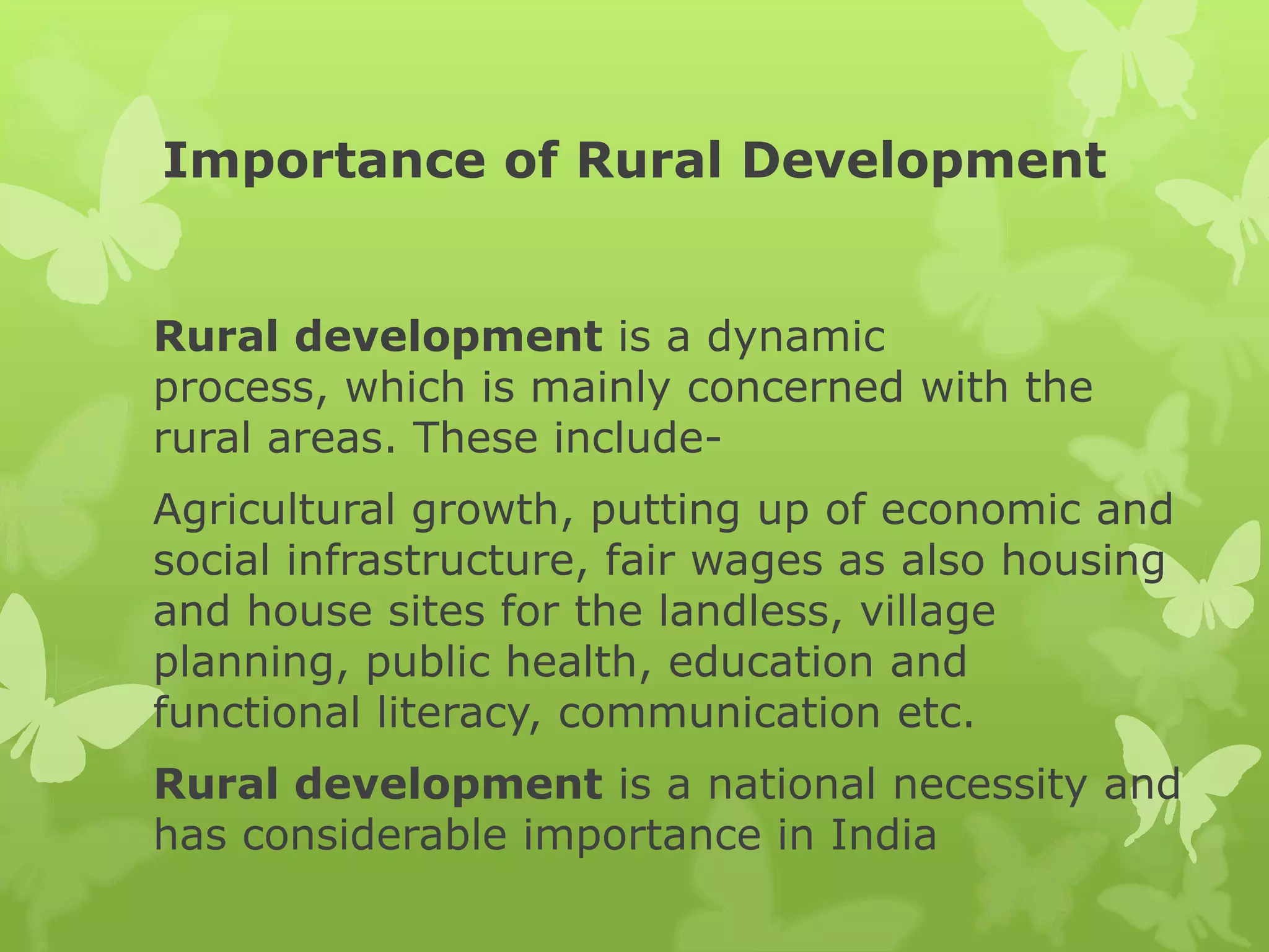 Importance of Rural Development


Rural development is a dynamic
process, which is mainly concerned with the
rural areas. These include-
Agricultural growth, putting up of economic and
social infrastructure, fair wages as also housing
and house sites for the landless, village
planning, public health, education and
functional literacy, communication etc.
Rural development is a national necessity and
has considerable importance in India
 