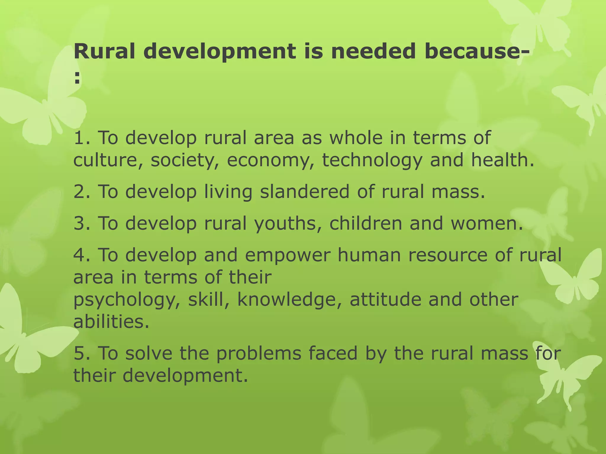 Rural development is needed because-
:

1. To develop rural area as whole in terms of
culture, society, economy, technology and health.
2. To develop living slandered of rural mass.
3. To develop rural youths, children and women.
4. To develop and empower human resource of rural
area in terms of their
psychology, skill, knowledge, attitude and other
abilities.
5. To solve the problems faced by the rural mass for
their development.
 