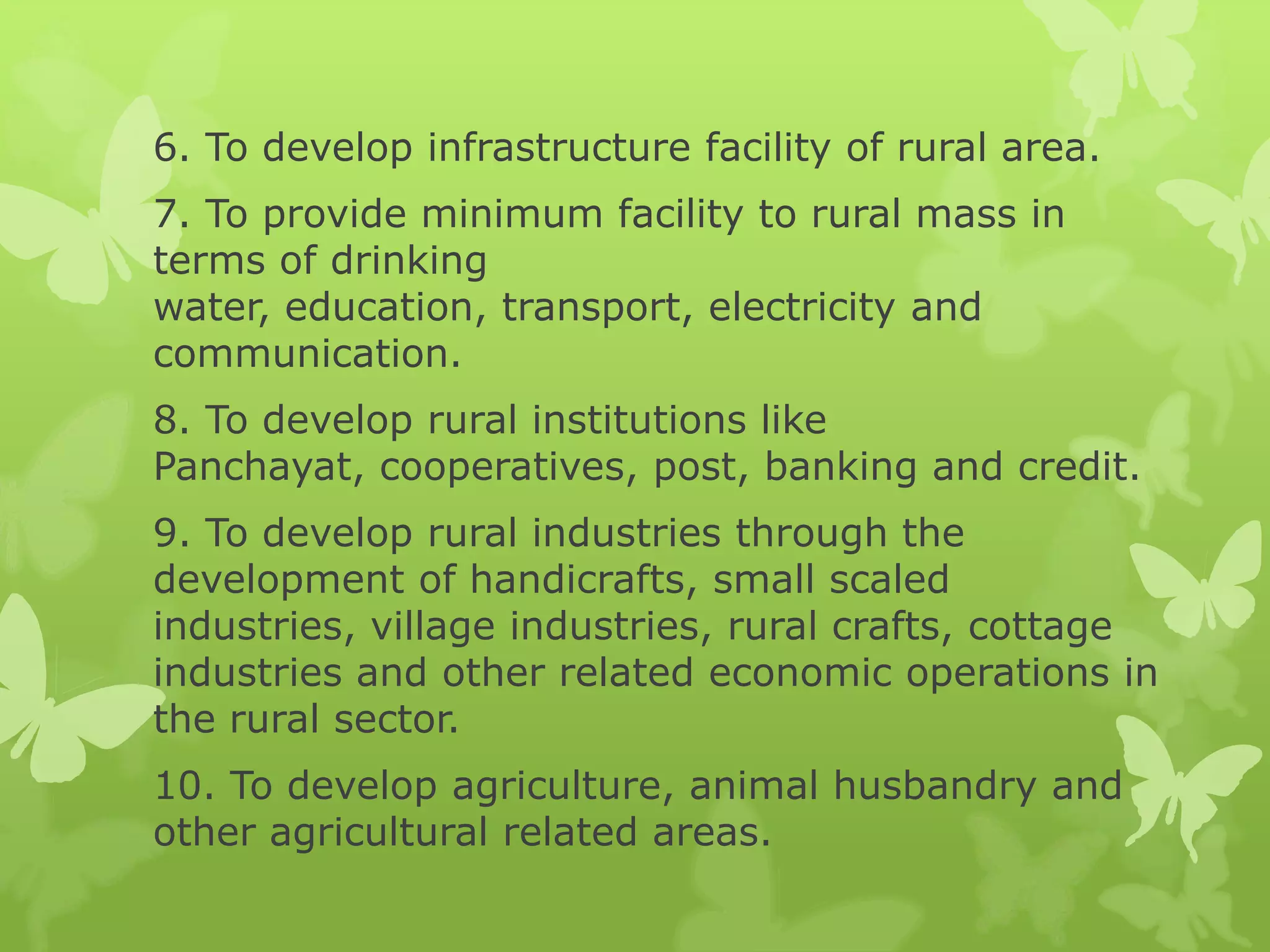 6. To develop infrastructure facility of rural area.
7. To provide minimum facility to rural mass in
terms of drinking
water, education, transport, electricity and
communication.
8. To develop rural institutions like
Panchayat, cooperatives, post, banking and credit.
9. To develop rural industries through the
development of handicrafts, small scaled
industries, village industries, rural crafts, cottage
industries and other related economic operations in
the rural sector.
10. To develop agriculture, animal husbandry and
other agricultural related areas.
 