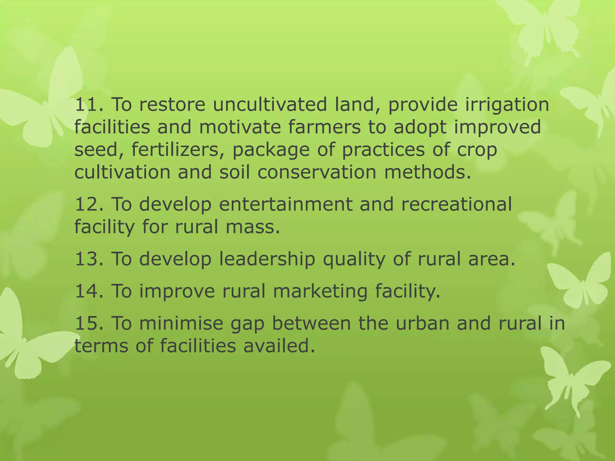 11. To restore uncultivated land, provide irrigation
facilities and motivate farmers to adopt improved
seed, fertilizers, package of practices of crop
cultivation and soil conservation methods.
12. To develop entertainment and recreational
facility for rural mass.
13. To develop leadership quality of rural area.
14. To improve rural marketing facility.
15. To minimise gap between the urban and rural in
terms of facilities availed.
 