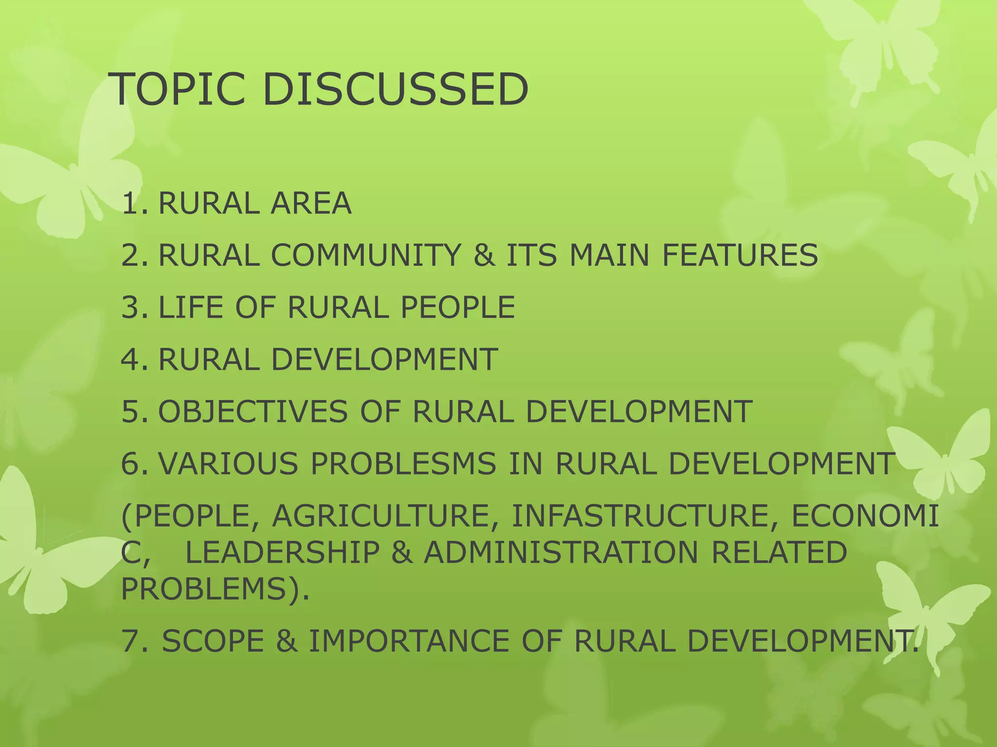 TOPIC DISCUSSED

1. RURAL AREA
2. RURAL COMMUNITY & ITS MAIN FEATURES
3. LIFE OF RURAL PEOPLE
4. RURAL DEVELOPMENT
5. OBJECTIVES OF RURAL DEVELOPMENT
6. VARIOUS PROBLESMS IN RURAL DEVELOPMENT
(PEOPLE, AGRICULTURE, INFASTRUCTURE, ECONOMI
C, LEADERSHIP & ADMINISTRATION RELATED
PROBLEMS).
7. SCOPE & IMPORTANCE OF RURAL DEVELOPMENT.
 