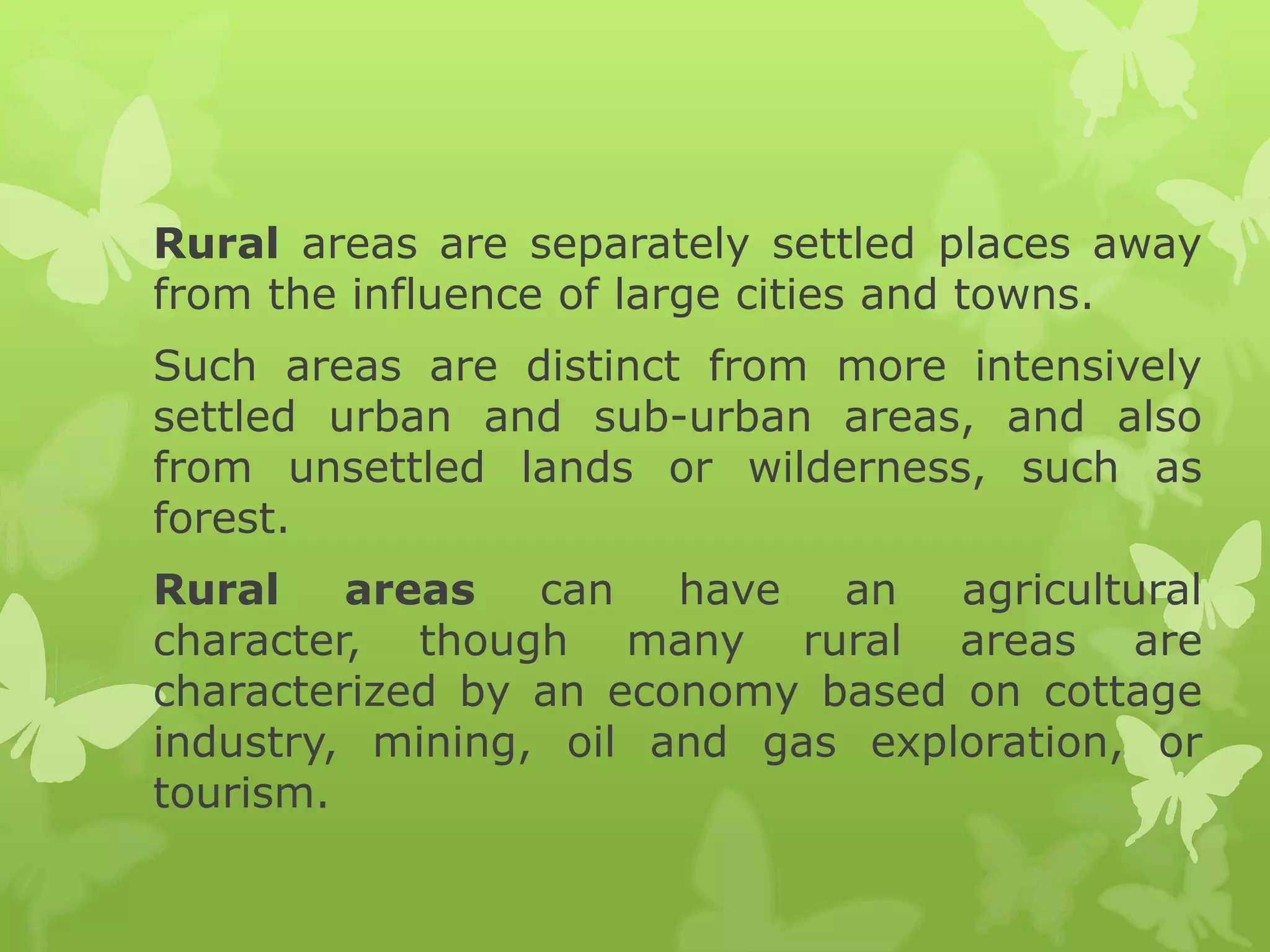 Rural areas are separately settled places away
from the influence of large cities and towns.
Such areas are distinct from more intensively
settled urban and sub-urban areas, and also
from unsettled lands or wilderness, such as
forest.
Rural    areas   can   have  an   agricultural
character, though many rural areas are
characterized by an economy based on cottage
industry, mining, oil and gas exploration, or
tourism.
 