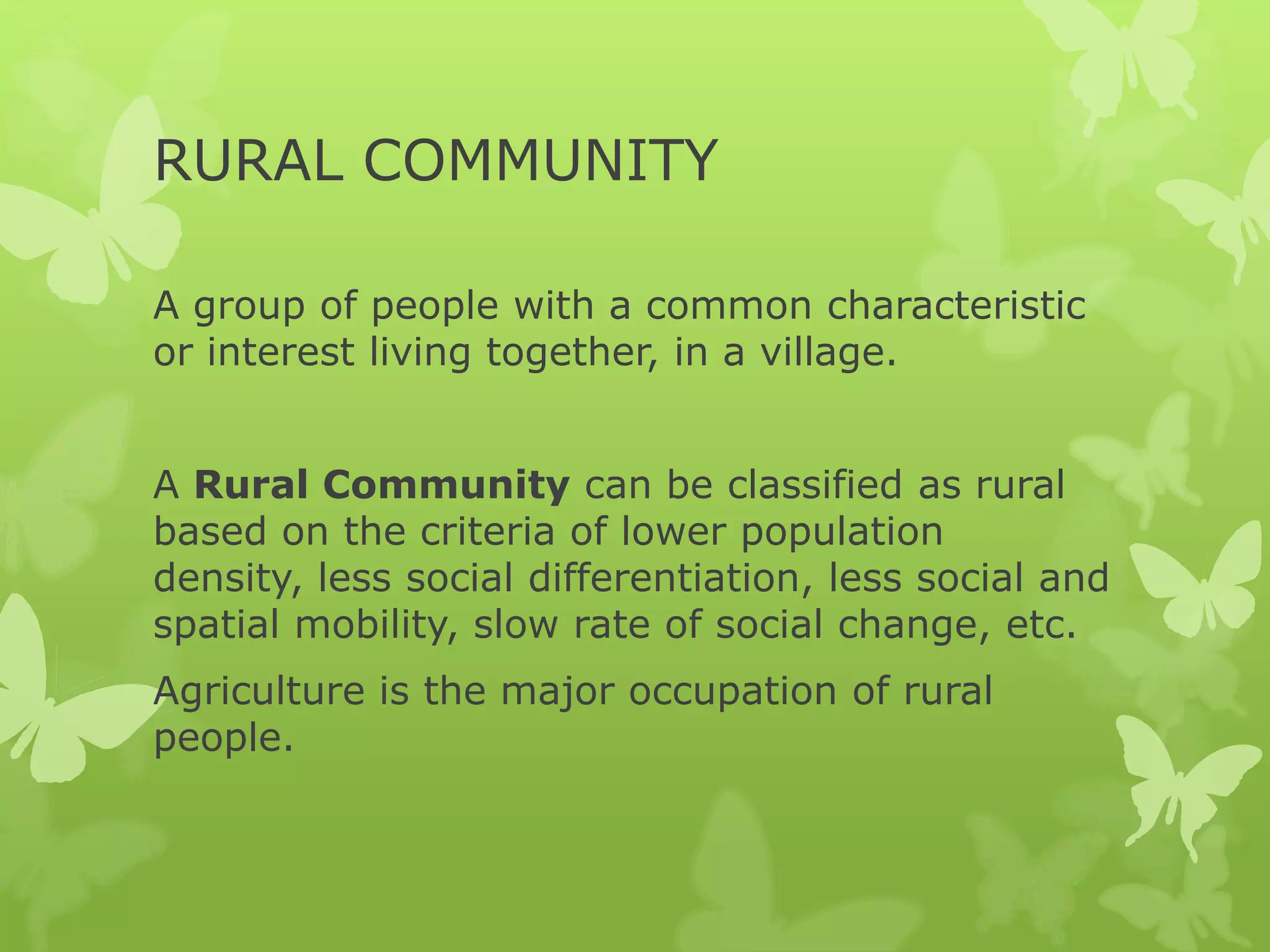 RURAL COMMUNITY

A group of people with a common characteristic
or interest living together, in a village.


A Rural Community can be classified as rural
based on the criteria of lower population
density, less social differentiation, less social and
spatial mobility, slow rate of social change, etc.
Agriculture is the major occupation of rural
people.
 