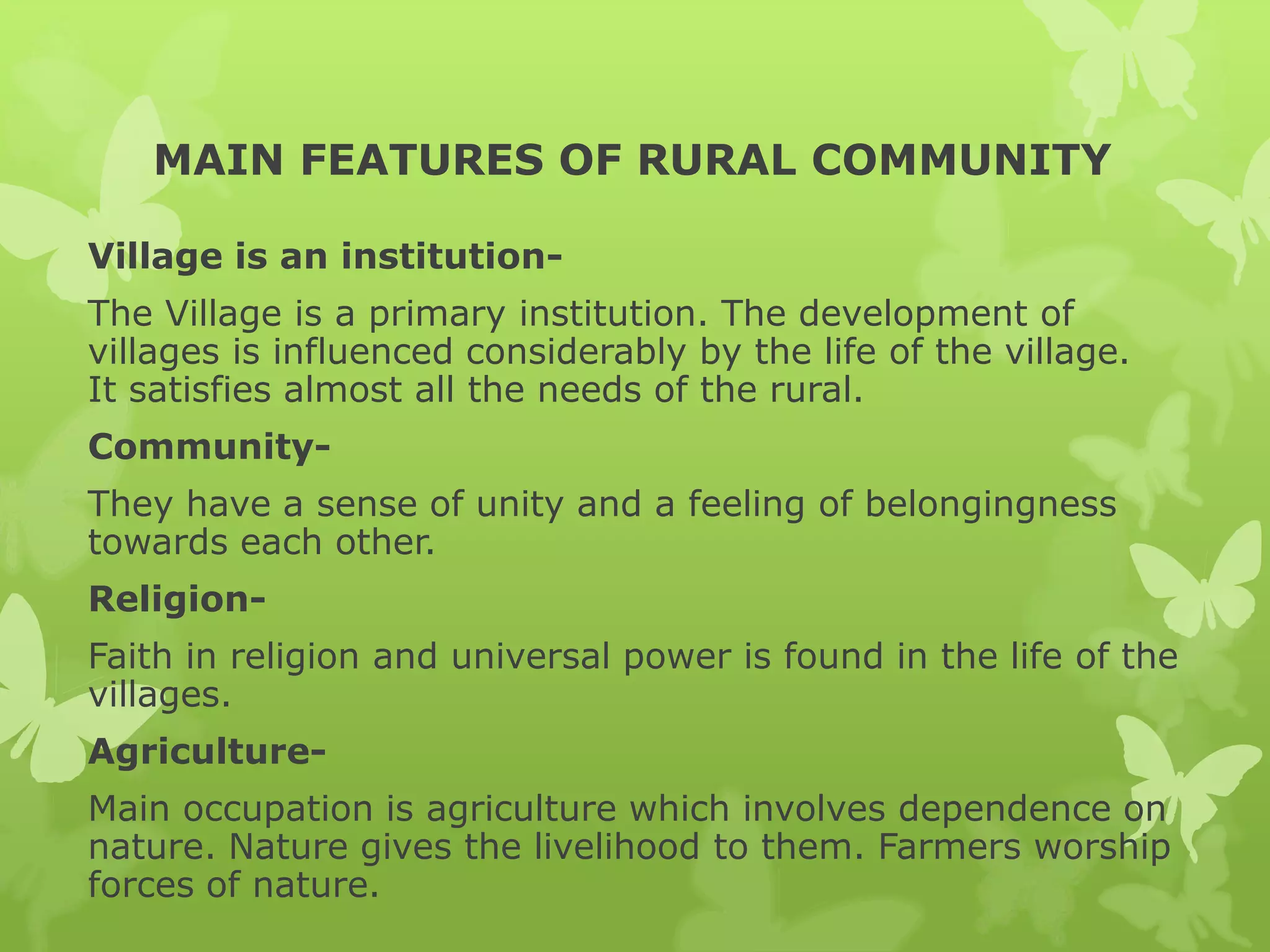 MAIN FEATURES OF RURAL COMMUNITY

Village is an institution-
The Village is a primary institution. The development of
villages is influenced considerably by the life of the village.
It satisfies almost all the needs of the rural.
Community-
They have a sense of unity and a feeling of belongingness
towards each other.
Religion-
Faith in religion and universal power is found in the life of the
villages.
Agriculture-
Main occupation is agriculture which involves dependence on
nature. Nature gives the livelihood to them. Farmers worship
forces of nature.
 