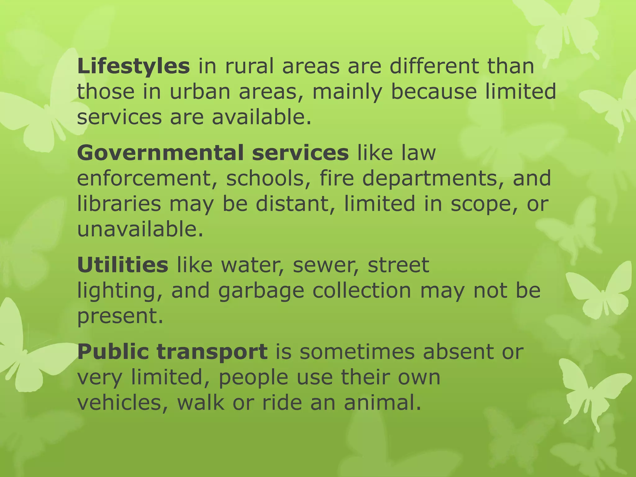 Lifestyles in rural areas are different than
those in urban areas, mainly because limited
services are available.
Governmental services like law
enforcement, schools, fire departments, and
libraries may be distant, limited in scope, or
unavailable.
Utilities like water, sewer, street
lighting, and garbage collection may not be
present.
Public transport is sometimes absent or
very limited, people use their own
vehicles, walk or ride an animal.
 