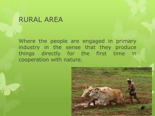RURAL AREA
Where the people are engaged in primary
industry in the sense that they produce
things directly for the first time in
cooperation with nature.
 