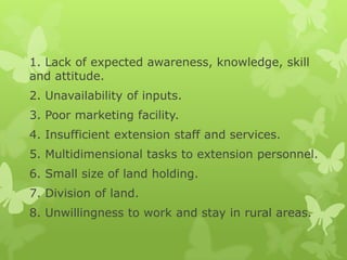 1. Lack of expected awareness, knowledge, skill
and attitude.
2. Unavailability of inputs.
3. Poor marketing facility.
4. Insufficient extension staff and services.
5. Multidimensional tasks to extension personnel.
6. Small size of land holding.
7. Division of land.
8. Unwillingness to work and stay in rural areas.
 