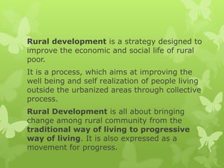 Rural development is a strategy designed to
improve the economic and social life of rural
poor.
It is a process, which aims at improving the
well being and self realization of people living
outside the urbanized areas through collective
process.
Rural Development is all about bringing
change among rural community from the
traditional way of living to progressive
way of living. It is also expressed as a
movement for progress.
 