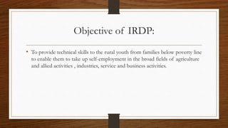 Objective of IRDP:
• To provide technical skills to the rural youth from families below poverty line
to enable them to take up self-employment in the broad fields of agriculture
and allied activities , industries, service and business activities.
 