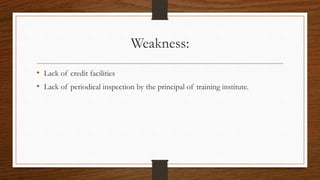 Weakness:
• Lack of credit facilities
• Lack of periodical inspection by the principal of training institute.
 