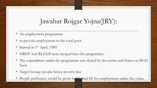 Jawahar Rojgar Yojna(JRY):
• An employment programme
• to provide employment to the rural poor .
• Started in 1st April, 1989.
• NREP And RLEGP were merged into this programme.
• The expenditure under the programme was shared by the centre and States on 80:20
basis.
• Target Group: people below poverty line
• People preference would be given to SC And ST for employment under the yojna.
 