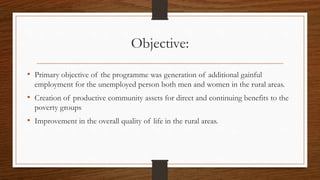 Objective:
• Primary objective of the programme was generation of additional gainful
employment for the unemployed person both men and women in the rural areas.
• Creation of productive community assets for direct and continuing benefits to the
poverty groups
• Improvement in the overall quality of life in the rural areas.
 