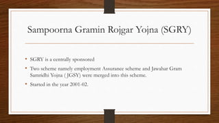 Sampoorna Gramin Rojgar Yojna (SGRY)
• SGRY is a centrally sponsored
• Two scheme namely employment Assurance scheme and Jawahar Gram
Samridhi Yojna ( JGSY) were merged into this scheme.
• Started in the year 2001-02.
 