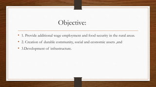 Objective:
• 1. Provide additional wage employment and food security in the rural areas.
• 2. Creation of durable community, social and economic assets ,and
• 3.Development of infrastructure.
 