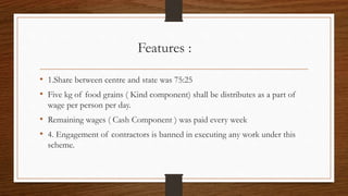 Features :
• 1.Share between centre and state was 75:25
• Five kg of food grains ( Kind component) shall be distributes as a part of
wage per person per day.
• Remaining wages ( Cash Component ) was paid every week
• 4. Engagement of contractors is banned in executing any work under this
scheme.
 