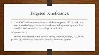 Targeted beneficiaries:
• The SGRY scheme was available to all the rural poor ( BPL & APL) who
were in need of wage employment and were willing to takeup manual or
unskilled work around his/her village or habitation
Selection criteria :
Priority was directed to the poorest among the poor, women, SC/ST and
parents of child labour withdrawn from hazardous occupation.
 