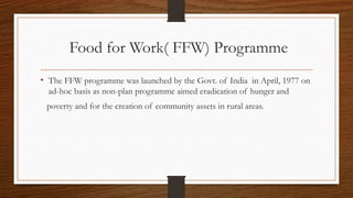 Food for Work( FFW) Programme
• The FFW programme was launched by the Govt. of India in April, 1977 on
ad-hoc basis as non-plan programme aimed eradication of hunger and
poverty and for the creation of community assets in rural areas.
 